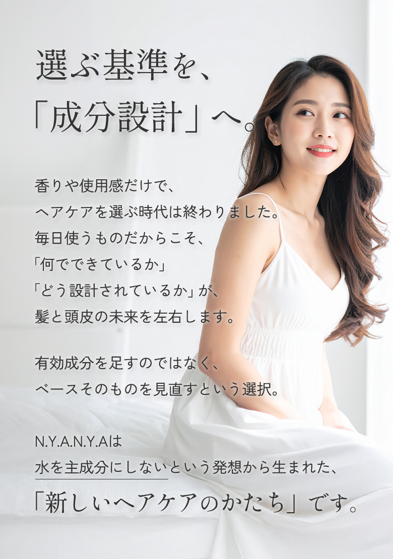 選ぶ基準を、「成分設計」へ。N.Y.A.N.Y.A（NYANYA、ニャニャ）は水を主成分にしないという発想から生まれた、「新しいヘアケアのかたち」です。
